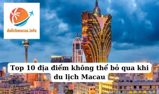 Top 10 địa điểm không thể bỏ qua khi du lịch Macau